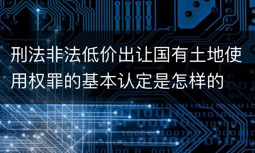 刑法非法低价出让国有土地使用权罪的基本认定是怎样的