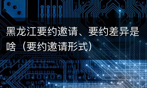 黑龙江要约邀请、要约差异是啥（要约邀请形式）