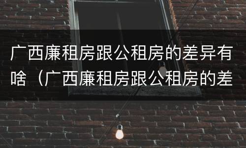广西廉租房跟公租房的差异有啥（广西廉租房跟公租房的差异有啥区别）