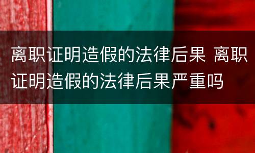 离职证明造假的法律后果 离职证明造假的法律后果严重吗