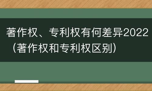 著作权、专利权有何差异2022（著作权和专利权区别）