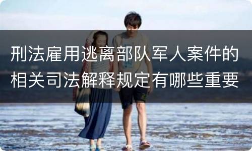 刑法雇用逃离部队军人案件的相关司法解释规定有哪些重要内容