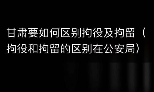 甘肃要如何区别拘役及拘留(拘役和拘留的区别在公安局)