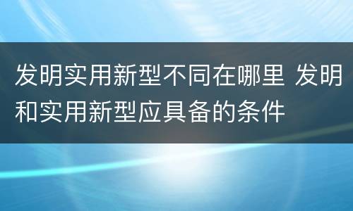 发明实用新型不同在哪里 发明和实用新型应具备的条件
