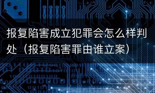 报复陷害成立犯罪会怎么样判处（报复陷害罪由谁立案）