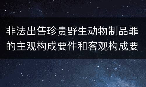 非法出售珍贵野生动物制品罪的主观构成要件和客观构成要件是哪些