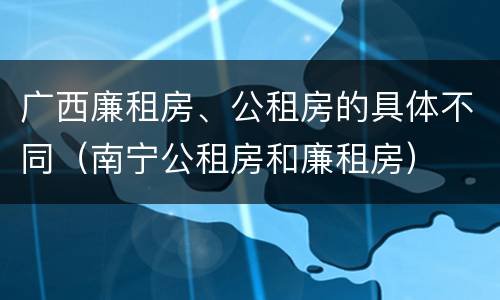 广西廉租房、公租房的具体不同（南宁公租房和廉租房）
