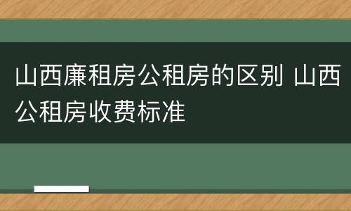 山西廉租房公租房的区别 山西公租房收费标准
