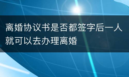 离婚协议书是否都签字后一人就可以去办理离婚