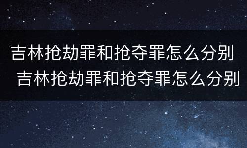 吉林抢劫罪和抢夺罪怎么分别 吉林抢劫罪和抢夺罪怎么分别处罚