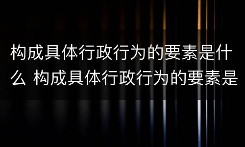构成具体行政行为的要素是什么 构成具体行政行为的要素是什么意思