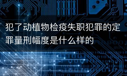 犯了动植物检疫失职犯罪的定罪量刑幅度是什么样的