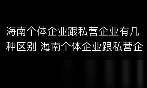 海南个体企业跟私营企业有几种区别 海南个体企业跟私营企业有几种区别是什么