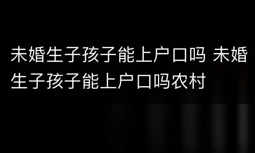 未婚生子孩子能上户口吗 未婚生子孩子能上户口吗农村