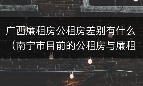 广西廉租房公租房差别有什么（南宁市目前的公租房与廉租房的区别）