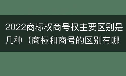 2022商标权商号权主要区别是几种（商标和商号的区别有哪些?）