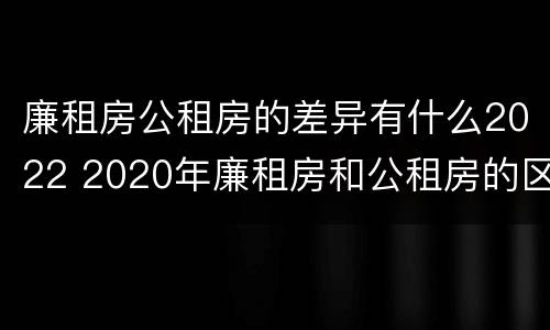 廉租房公租房的差异有什么2022 2020年廉租房和公租房的区别