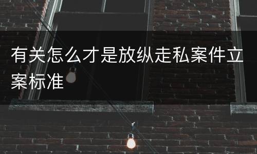 有关怎么才是放纵走私案件立案标准