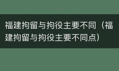 福建拘留与拘役主要不同（福建拘留与拘役主要不同点）