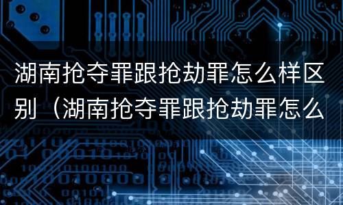 湖南抢夺罪跟抢劫罪怎么样区别（湖南抢夺罪跟抢劫罪怎么样区别大吗）