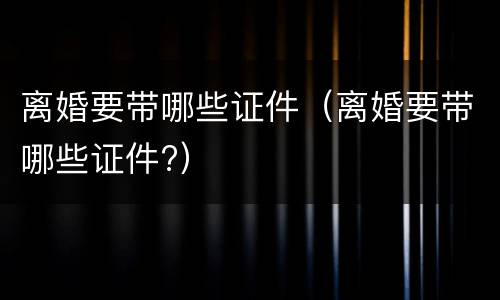 离婚要带哪些证件（离婚要带哪些证件?）