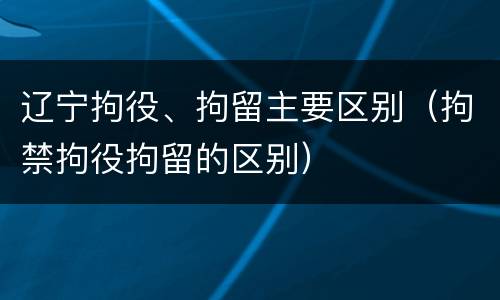 辽宁拘役、拘留主要区别（拘禁拘役拘留的区别）