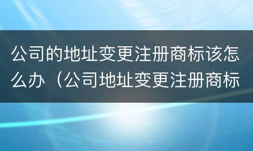 公司的地址变更注册商标该怎么办（公司地址变更注册商标是否也要变更地址）