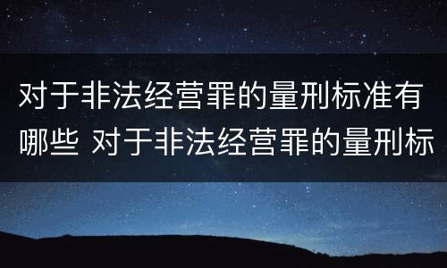 对于非法经营罪的量刑标准有哪些 对于非法经营罪的量刑标准有哪些规定