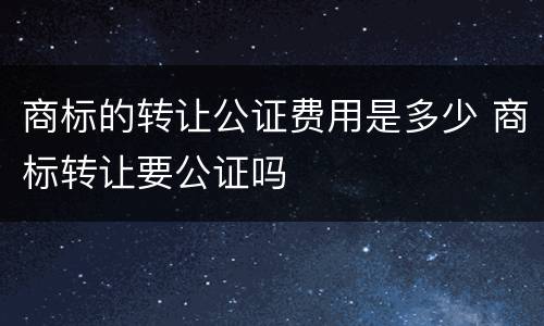 商标的转让公证费用是多少 商标转让要公证吗
