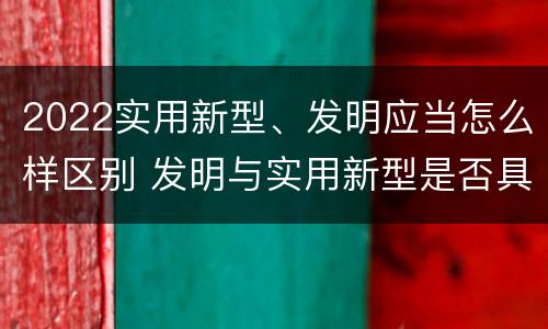 2022实用新型、发明应当怎么样区别 发明与实用新型是否具有实用性