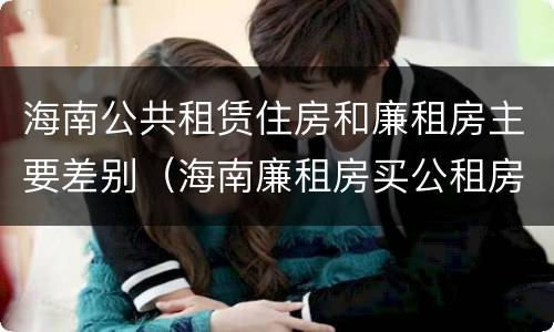 海南公共租赁住房和廉租房主要差别（海南廉租房买公租房后悔了）