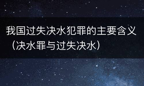 我国过失决水犯罪的主要含义（决水罪与过失决水）