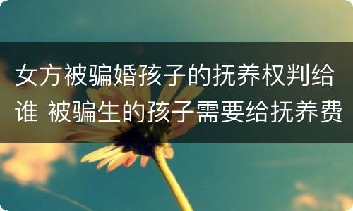 女方被骗婚孩子的抚养权判给谁 被骗生的孩子需要给抚养费吗