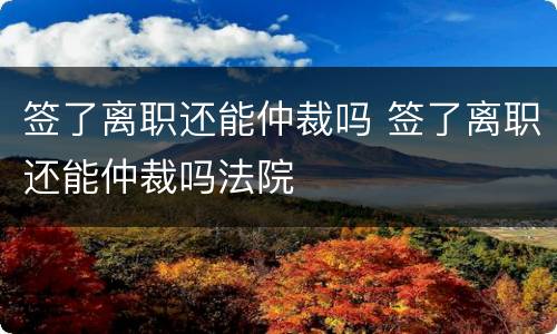 签了离职还能仲裁吗 签了离职还能仲裁吗法院