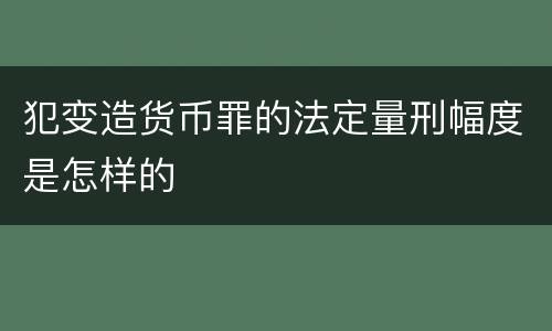 犯变造货币罪的法定量刑幅度是怎样的