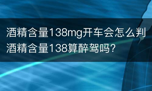 酒精含量138mg开车会怎么判 酒精含量138算醉驾吗?