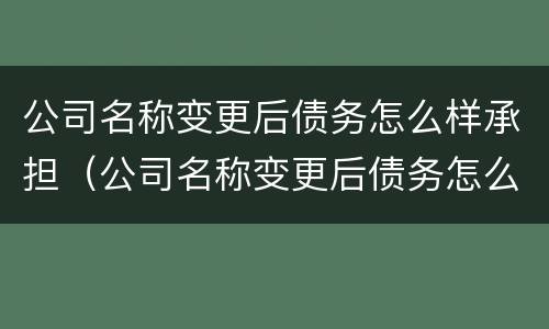 公司名称变更后债务怎么样承担（公司名称变更后债务怎么样承担责任）