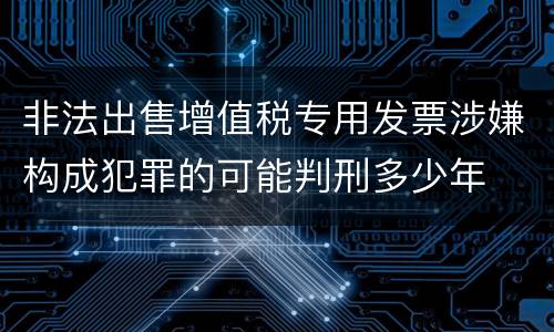 非法出售增值税专用发票涉嫌构成犯罪的可能判刑多少年