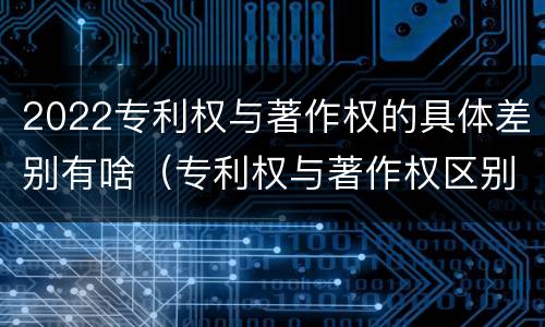 2022专利权与著作权的具体差别有啥（专利权与著作权区别）
