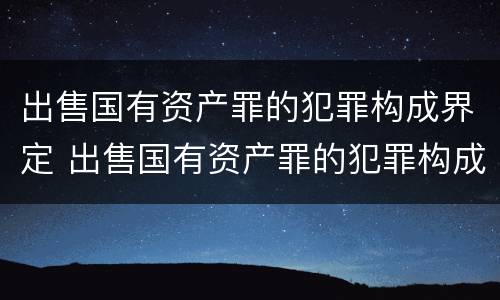 出售国有资产罪的犯罪构成界定 出售国有资产罪的犯罪构成界定标准