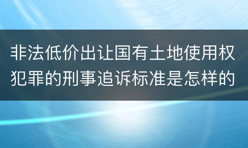 非法低价出让国有土地使用权犯罪的刑事追诉标准是怎样的