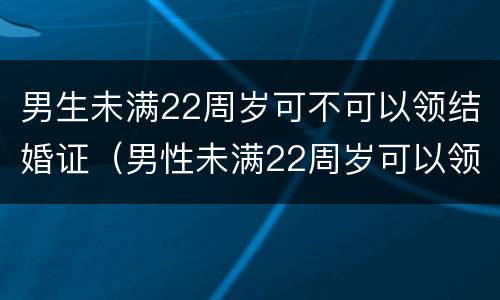 男生未满22周岁可不可以领结婚证（男性未满22周岁可以领结婚证吗）