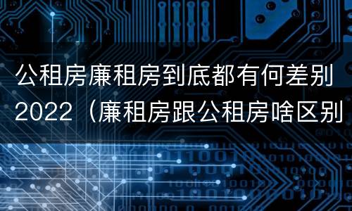 公租房廉租房到底都有何差别2022（廉租房跟公租房啥区别）