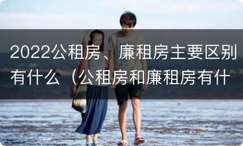 2022公租房、廉租房主要区别有什么（公租房和廉租房有什么区别?2019年的）