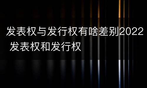 发表权与发行权有啥差别2022 发表权和发行权