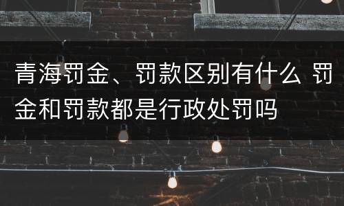 青海罚金、罚款区别有什么 罚金和罚款都是行政处罚吗