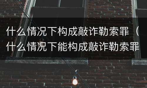 什么情况下构成敲诈勒索罪（什么情况下能构成敲诈勒索罪）