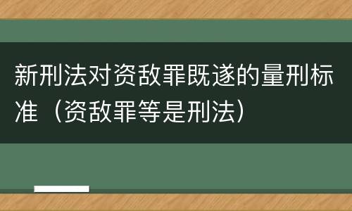 新刑法对资敌罪既遂的量刑标准（资敌罪等是刑法）