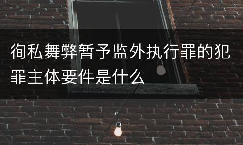 徇私舞弊暂予监外执行罪的犯罪主体要件是什么