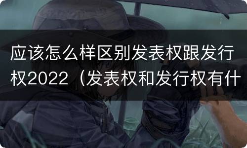 应该怎么样区别发表权跟发行权2022（发表权和发行权有什么区别）